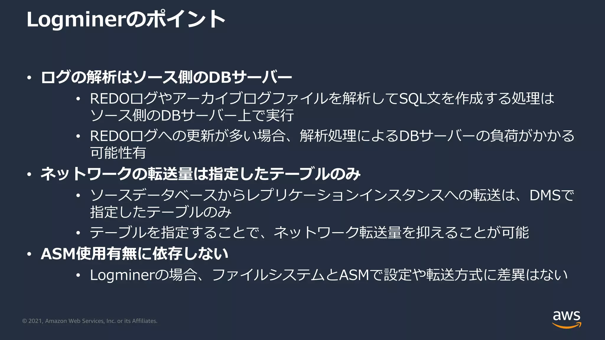 © 2021, Amazon Web Services, Inc. or its Affiliates.
Logminerのポイント
• ログの解析はソース側のDBサーバー
• REDOログやアーカイブログファイルを解析してSQL文を作成する処理は
ソース側のDBサーバー上で実行
• REDOログへの更新が多い場合、解析処理によるDBサーバーの負荷がかかる
可能性有
• ネットワークの転送量は指定したテーブルのみ
• ソースデータベースからレプリケーションインスタンスへの転送は、DMSで
指定したテーブルのみ
• テーブルを指定することで、ネットワーク転送量を抑えることが可能
• ASM使用有無に依存しない
• Logminerの場合、ファイルシステムとASMで設定や転送方式に差異はない
 