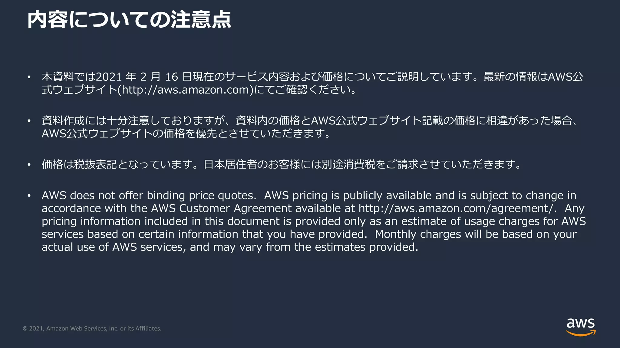© 2021, Amazon Web Services, Inc. or its Affiliates.
内容についての注意点
• 本資料では2021 年 2 月 16 日現在のサービス内容および価格についてご説明しています。最新の情報はAWS公
式ウェブサイト(http://aws.amazon.com)にてご確認ください。
• 資料作成には十分注意しておりますが、資料内の価格とAWS公式ウェブサイト記載の価格に相違があった場合、
AWS公式ウェブサイトの価格を優先とさせていただきます。
• 価格は税抜表記となっています。日本居住者のお客様には別途消費税をご請求させていただきます。
• AWS does not offer binding price quotes. AWS pricing is publicly available and is subject to change in
accordance with the AWS Customer Agreement available at http://aws.amazon.com/agreement/. Any
pricing information included in this document is provided only as an estimate of usage charges for AWS
services based on certain information that you have provided. Monthly charges will be based on your
actual use of AWS services, and may vary from the estimates provided.
 