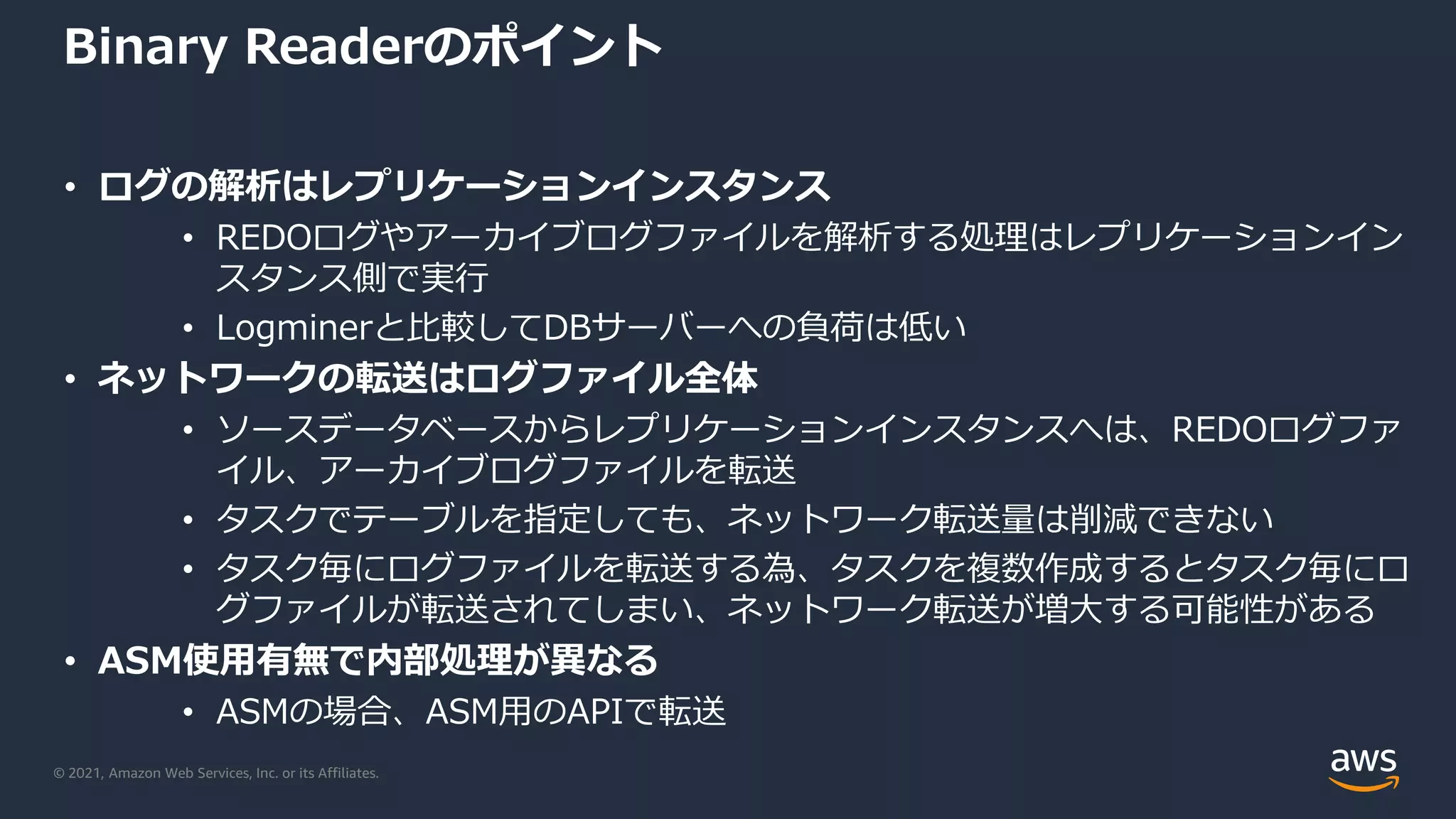 © 2021, Amazon Web Services, Inc. or its Affiliates.
Binary Readerのポイント
• ログの解析はレプリケーションインスタンス
• REDOログやアーカイブログファイルを解析する処理はレプリケーションイン
スタンス側で実行
• Logminerと比較してDBサーバーへの負荷は低い
• ネットワークの転送はログファイル全体
• ソースデータベースからレプリケーションインスタンスへは、REDOログファ
イル、アーカイブログファイルを転送
• タスクでテーブルを指定しても、ネットワーク転送量は削減できない
• タスク毎にログファイルを転送する為、タスクを複数作成するとタスク毎にロ
グファイルが転送されてしまい、ネットワーク転送が増大する可能性がある
• ASM使用有無で内部処理が異なる
• ASMの場合、ASM用のAPIで転送
 