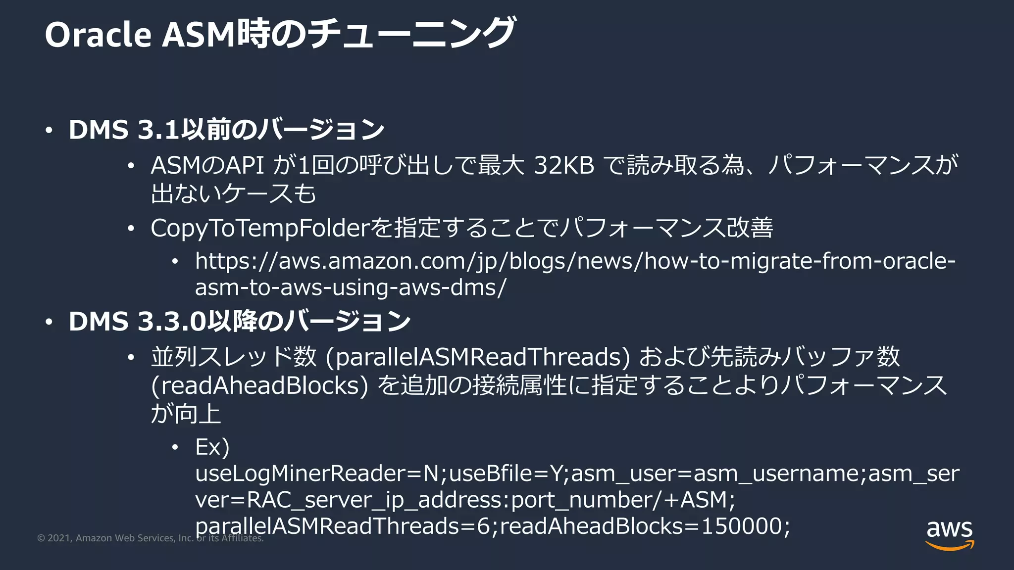 © 2021, Amazon Web Services, Inc. or its Affiliates.
Oracle ASM時のチューニング
• DMS 3.1以前のバージョン
• ASMのAPI が1回の呼び出しで最大 32KB で読み取る為、パフォーマンスが
出ないケースも
• CopyToTempFolderを指定することでパフォーマンス改善
• https://aws.amazon.com/jp/blogs/news/how-to-migrate-from-oracle-
asm-to-aws-using-aws-dms/
• DMS 3.3.0以降のバージョン
• 並列スレッド数 (parallelASMReadThreads) および先読みバッファ数
(readAheadBlocks) を追加の接続属性に指定することよりパフォーマンス
が向上
• Ex)
useLogMinerReader=N;useBfile=Y;asm_user=asm_username;asm_ser
ver=RAC_server_ip_address:port_number/+ASM;
parallelASMReadThreads=6;readAheadBlocks=150000;
 