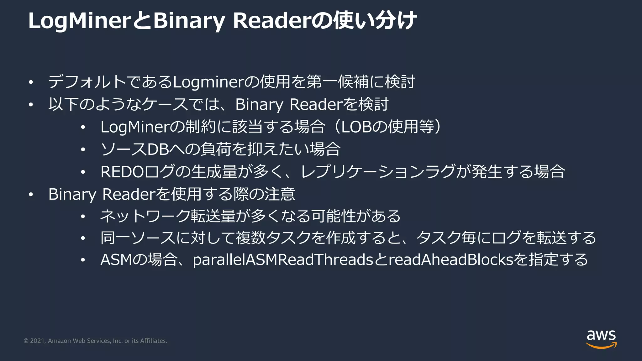 © 2021, Amazon Web Services, Inc. or its Affiliates.
LogMinerとBinary Readerの使い分け
• デフォルトであるLogminerの使用を第一候補に検討
• 以下のようなケースでは、Binary Readerを検討
• LogMinerの制約に該当する場合（LOBの使用等）
• ソースDBへの負荷を抑えたい場合
• REDOログの生成量が多く、レプリケーションラグが発生する場合
• Binary Readerを使用する際の注意
• ネットワーク転送量が多くなる可能性がある
• 同一ソースに対して複数タスクを作成すると、タスク毎にログを転送する
• ASMの場合、parallelASMReadThreadsとreadAheadBlocksを指定する
 