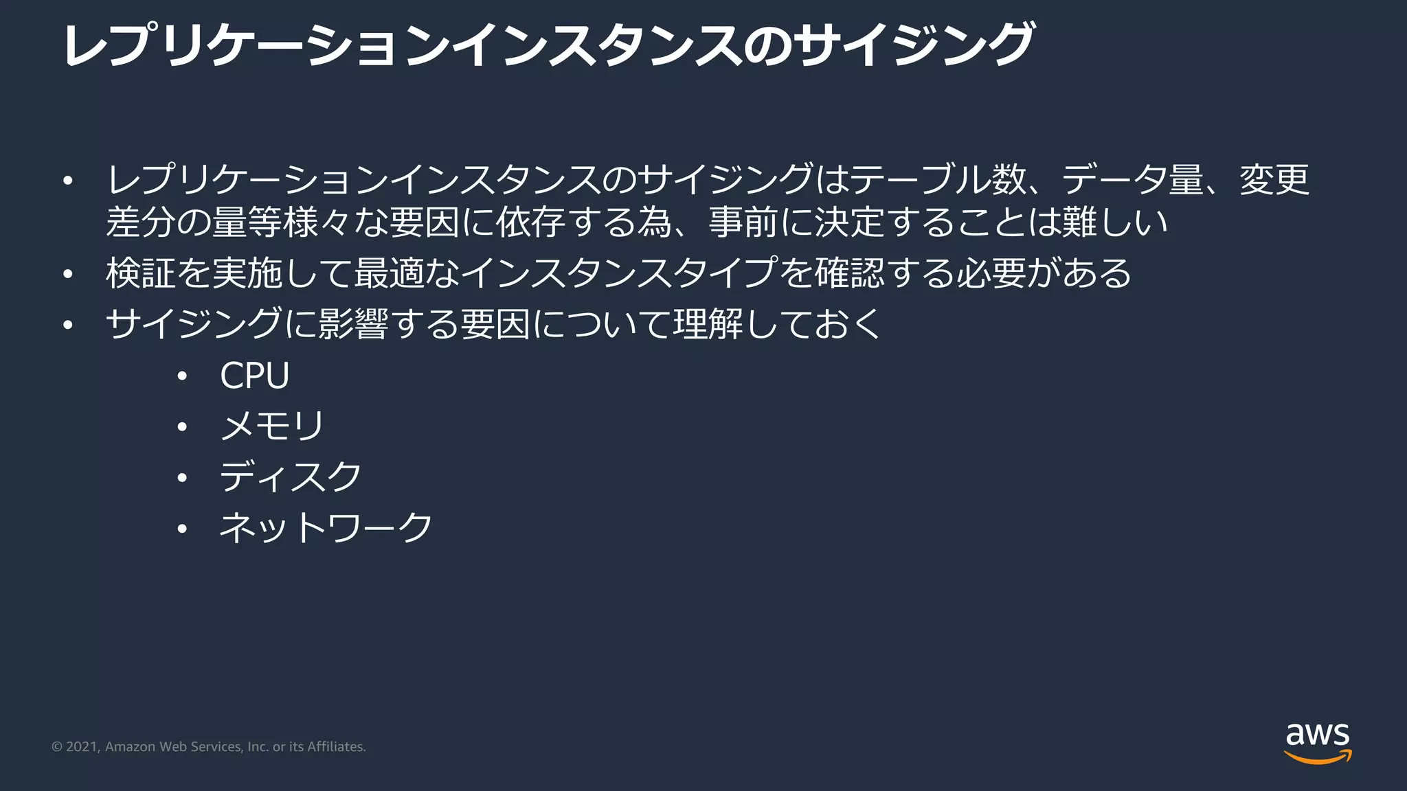 © 2021, Amazon Web Services, Inc. or its Affiliates.
レプリケーションインスタンスのサイジング
• レプリケーションインスタンスのサイジングはテーブル数、データ量、変更
差分の量等様々な要因に依存する為、事前に決定することは難しい
• 検証を実施して最適なインスタンスタイプを確認する必要がある
• サイジングに影響する要因について理解しておく
• CPU
• メモリ
• ディスク
• ネットワーク
 