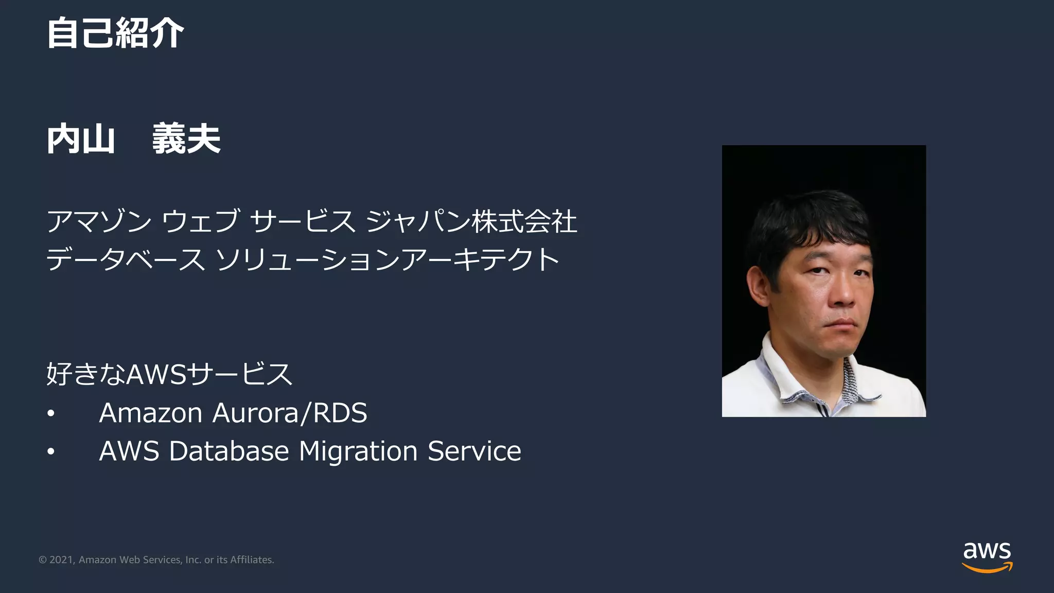 © 2021, Amazon Web Services, Inc. or its Affiliates.
自己紹介
内山 義夫
アマゾン ウェブ サービス ジャパン株式会社
データベース ソリューションアーキテクト
好きなAWSサービス
• Amazon Aurora/RDS
• AWS Database Migration Service
 