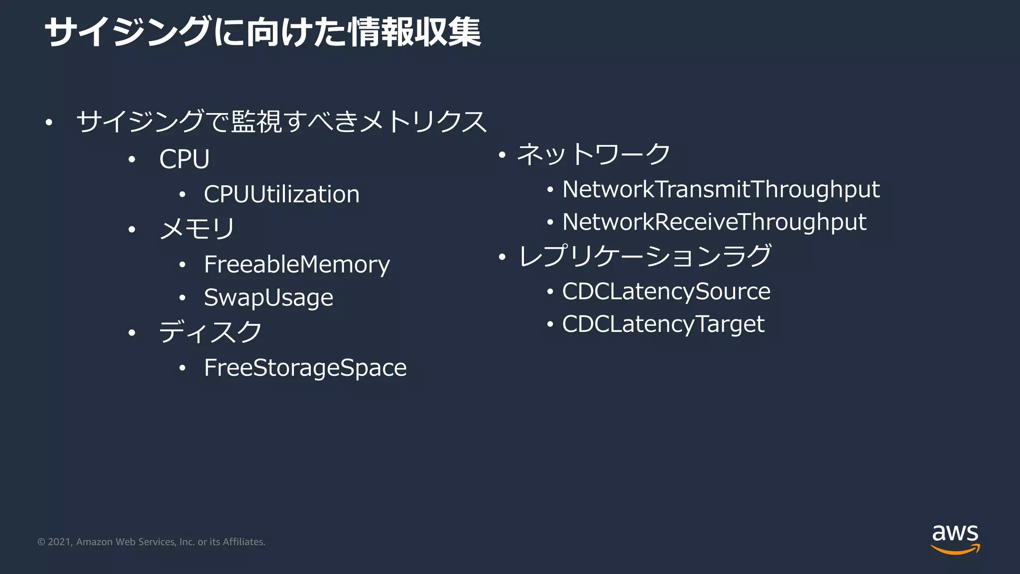© 2021, Amazon Web Services, Inc. or its Affiliates.
サイジングに向けた情報収集
• サイジングで監視すべきメトリクス
• CPU
• CPUUtilization
• メモリ
• FreeableMemory
• SwapUsage
• ディスク
• FreeStorageSpace
• ネットワーク
• NetworkTransmitThroughput
• NetworkReceiveThroughput
• レプリケーションラグ
• CDCLatencySource
• CDCLatencyTarget
 