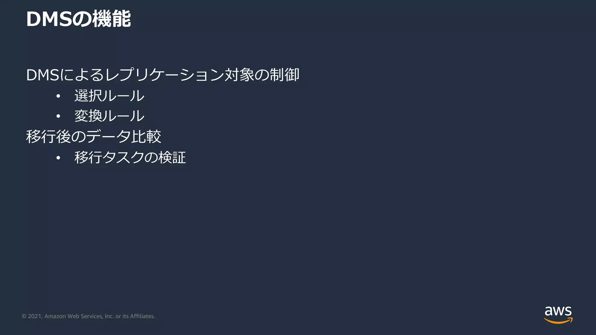 © 2021, Amazon Web Services, Inc. or its Affiliates.
DMSの機能
DMSによるレプリケーション対象の制御
• 選択ルール
• 変換ルール
移行後のデータ比較
• 移行タスクの検証
 