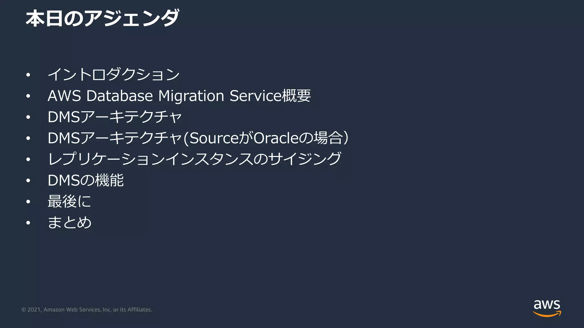 © 2021, Amazon Web Services, Inc. or its Affiliates.
本日のアジェンダ
• イントロダクション
• AWS Database Migration Service概要
• DMSアーキテクチャ
• DMSアーキテクチャ(SourceがOracleの場合）
• レプリケーションインスタンスのサイジング
• DMSの機能
• 最後に
• まとめ
 