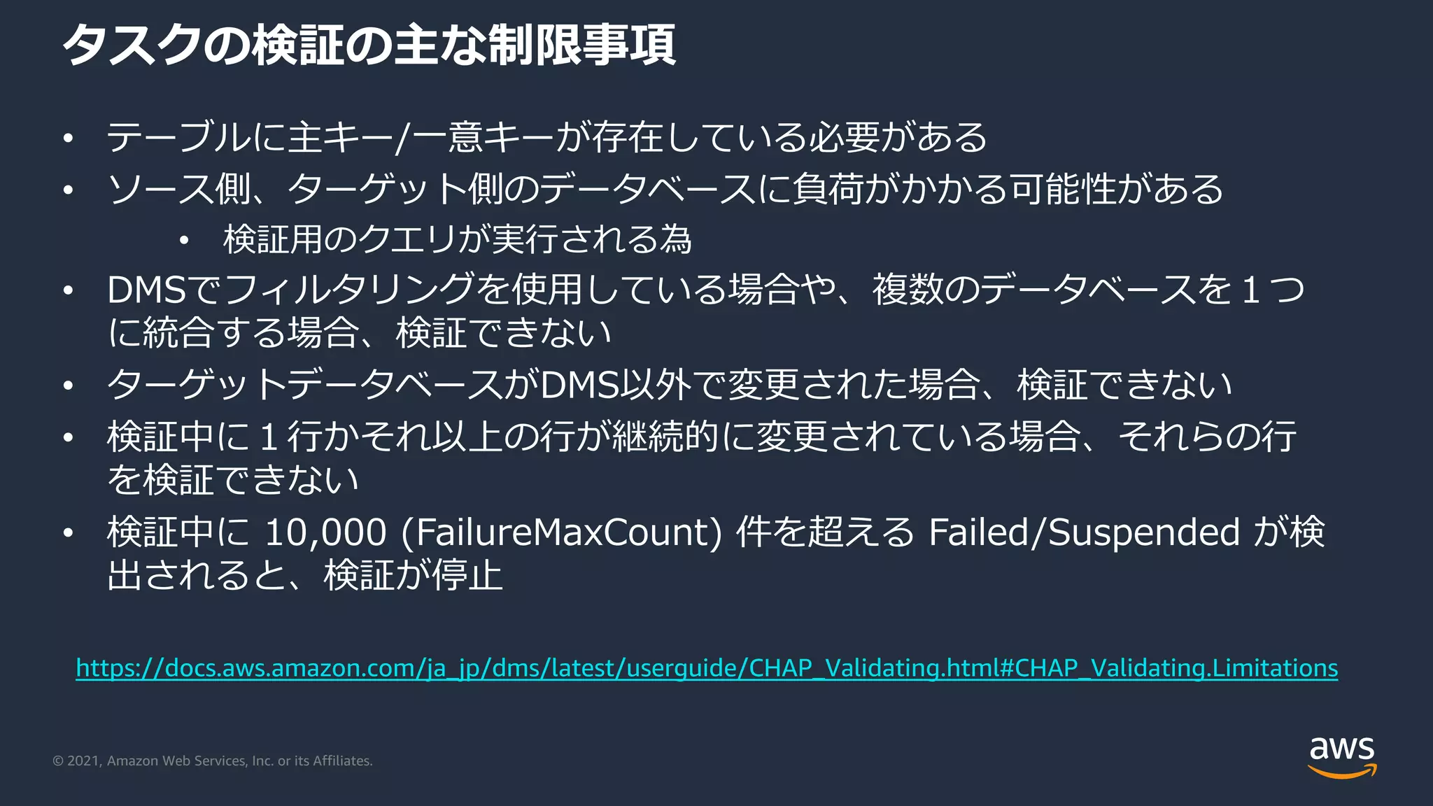© 2021, Amazon Web Services, Inc. or its Affiliates.
タスクの検証の主な制限事項
• テーブルに主キー/一意キーが存在している必要がある
• ソース側、ターゲット側のデータベースに負荷がかかる可能性がある
• 検証用のクエリが実行される為
• DMSでフィルタリングを使用している場合や、複数のデータベースを１つ
に統合する場合、検証できない
• ターゲットデータベースがDMS以外で変更された場合、検証できない
• 検証中に１行かそれ以上の行が継続的に変更されている場合、それらの行
を検証できない
• 検証中に 10,000 (FailureMaxCount) 件を超える Failed/Suspended が検
出されると、検証が停止
https://docs.aws.amazon.com/ja_jp/dms/latest/userguide/CHAP_Validating.html#CHAP_Validating.Limitations
 