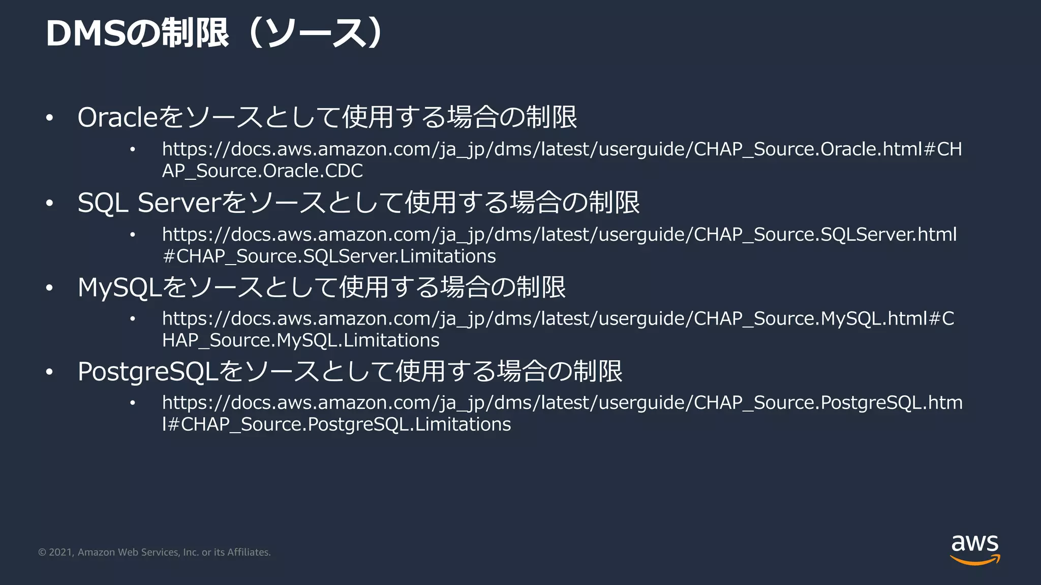 © 2021, Amazon Web Services, Inc. or its Affiliates.
DMSの制限（ソース）
• Oracleをソースとして使用する場合の制限
• https://docs.aws.amazon.com/ja_jp/dms/latest/userguide/CHAP_Source.Oracle.html#CH
AP_Source.Oracle.CDC
• SQL Serverをソースとして使用する場合の制限
• https://docs.aws.amazon.com/ja_jp/dms/latest/userguide/CHAP_Source.SQLServer.html
#CHAP_Source.SQLServer.Limitations
• MySQLをソースとして使用する場合の制限
• https://docs.aws.amazon.com/ja_jp/dms/latest/userguide/CHAP_Source.MySQL.html#C
HAP_Source.MySQL.Limitations
• PostgreSQLをソースとして使用する場合の制限
• https://docs.aws.amazon.com/ja_jp/dms/latest/userguide/CHAP_Source.PostgreSQL.htm
l#CHAP_Source.PostgreSQL.Limitations
 