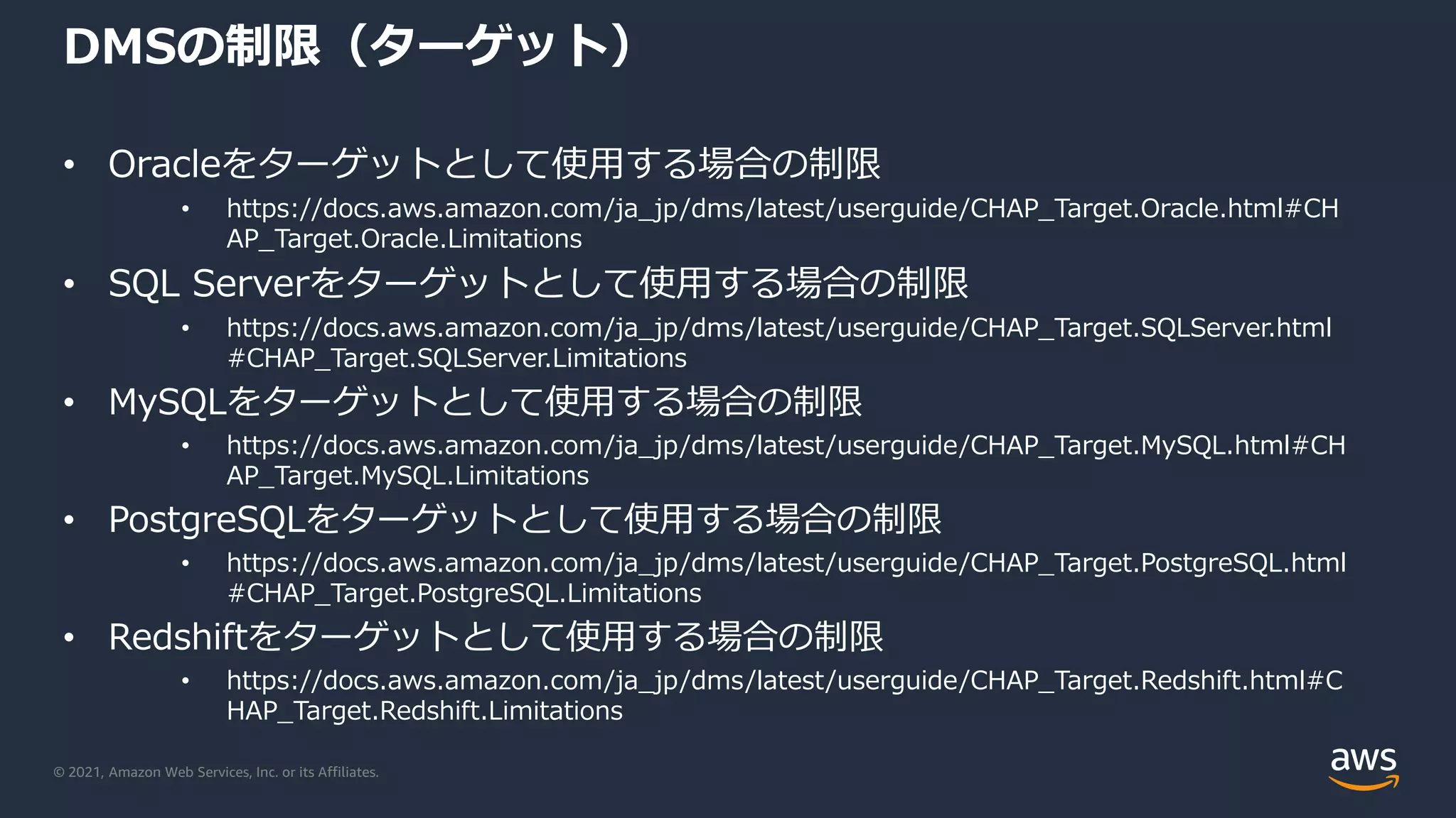 © 2021, Amazon Web Services, Inc. or its Affiliates.
DMSの制限（ターゲット）
• Oracleをターゲットとして使用する場合の制限
• https://docs.aws.amazon.com/ja_jp/dms/latest/userguide/CHAP_Target.Oracle.html#CH
AP_Target.Oracle.Limitations
• SQL Serverをターゲットとして使用する場合の制限
• https://docs.aws.amazon.com/ja_jp/dms/latest/userguide/CHAP_Target.SQLServer.html
#CHAP_Target.SQLServer.Limitations
• MySQLをターゲットとして使用する場合の制限
• https://docs.aws.amazon.com/ja_jp/dms/latest/userguide/CHAP_Target.MySQL.html#CH
AP_Target.MySQL.Limitations
• PostgreSQLをターゲットとして使用する場合の制限
• https://docs.aws.amazon.com/ja_jp/dms/latest/userguide/CHAP_Target.PostgreSQL.html
#CHAP_Target.PostgreSQL.Limitations
• Redshiftをターゲットとして使用する場合の制限
• https://docs.aws.amazon.com/ja_jp/dms/latest/userguide/CHAP_Target.Redshift.html#C
HAP_Target.Redshift.Limitations
 