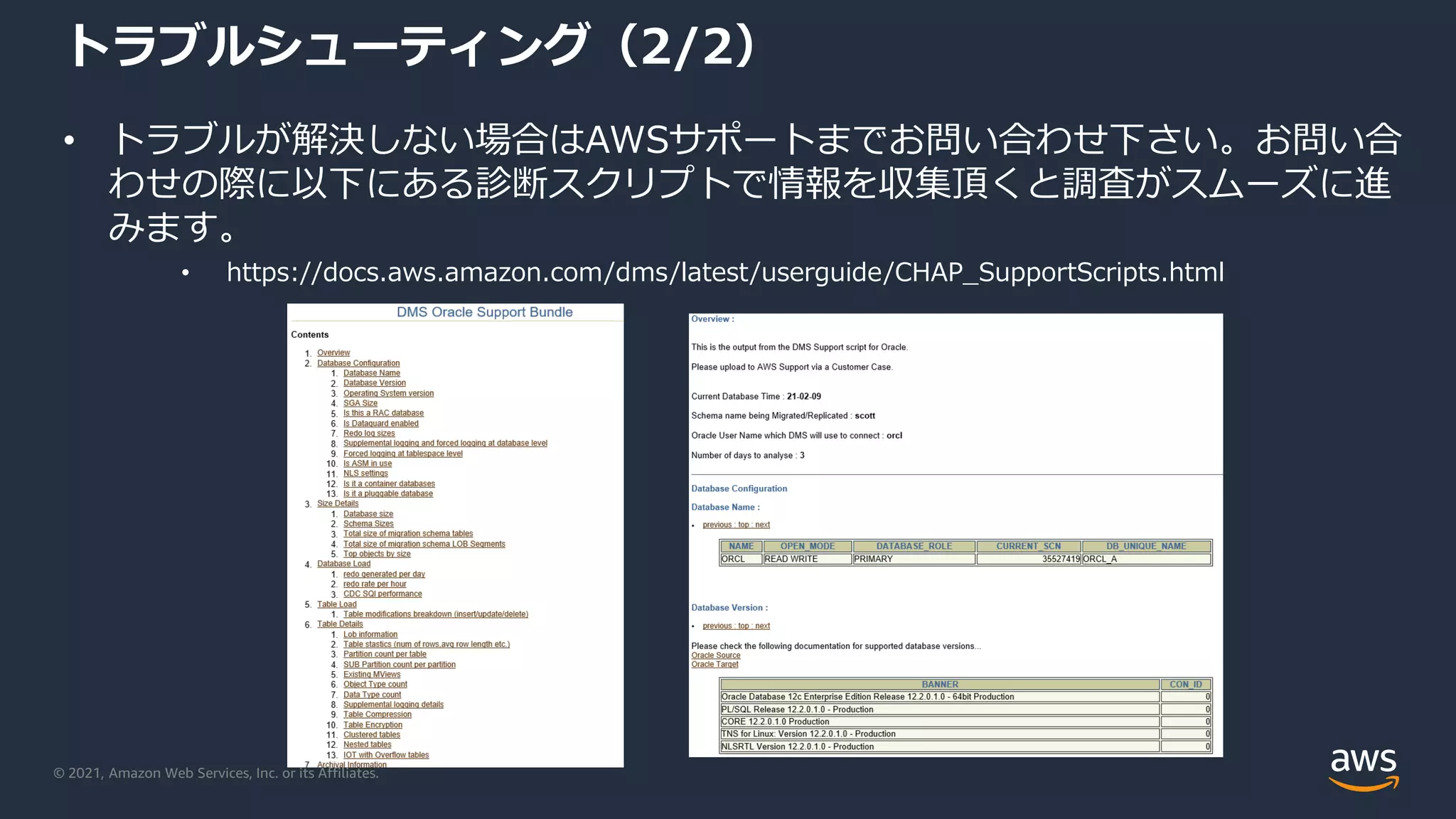 © 2021, Amazon Web Services, Inc. or its Affiliates.
トラブルシューティング（2/2）
• トラブルが解決しない場合はAWSサポートまでお問い合わせ下さい。お問い合
わせの際に以下にある診断スクリプトで情報を収集頂くと調査がスムーズに進
みます。
• https://docs.aws.amazon.com/dms/latest/userguide/CHAP_SupportScripts.html
 