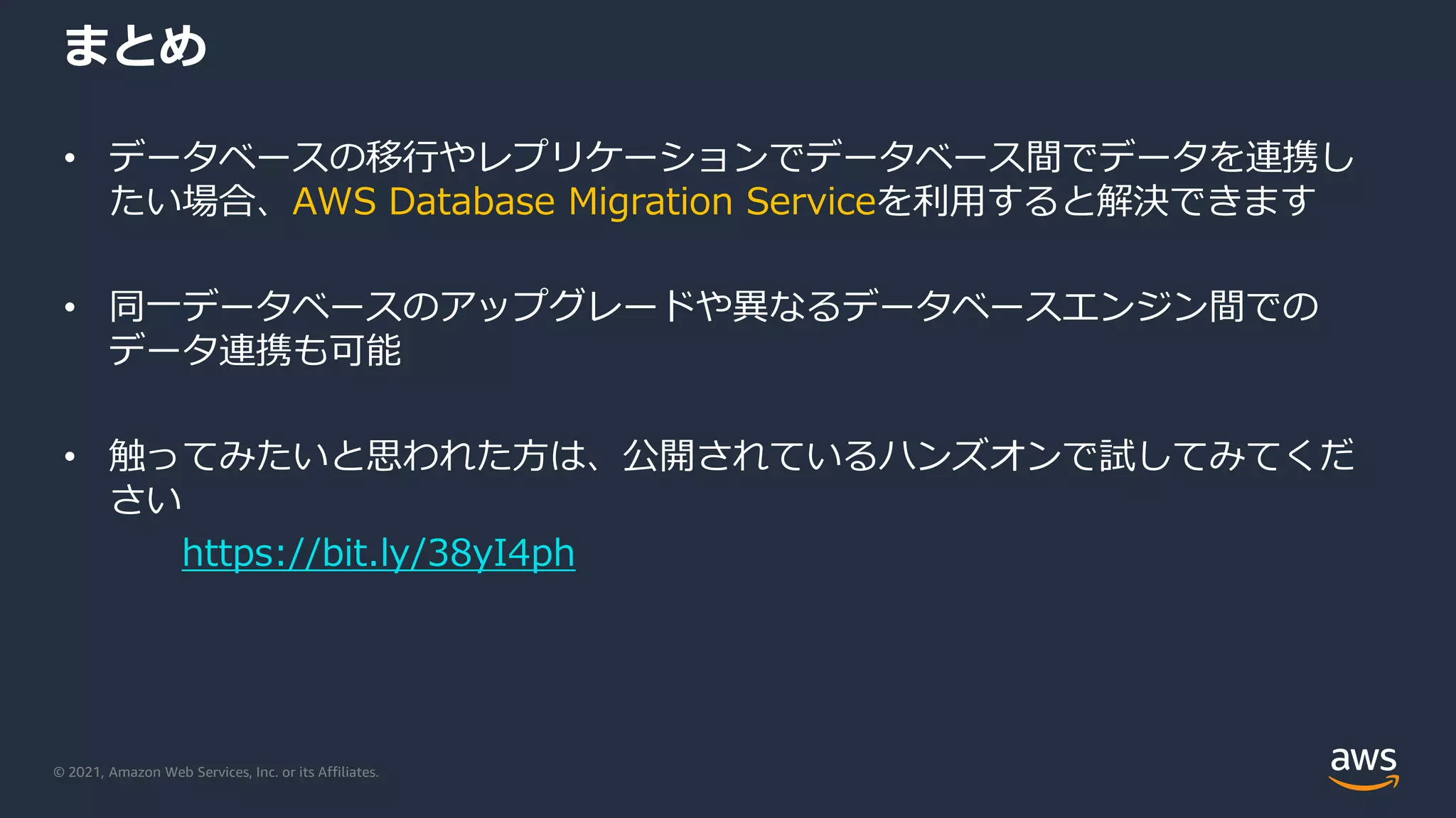 © 2021, Amazon Web Services, Inc. or its Affiliates.
まとめ
• データベースの移行やレプリケーションでデータベース間でデータを連携し
たい場合、AWS Database Migration Serviceを利用すると解決できます
• 同一データベースのアップグレードや異なるデータベースエンジン間での
データ連携も可能
• 触ってみたいと思われた方は、公開されているハンズオンで試してみてくだ
さい
https://bit.ly/38yI4ph
 