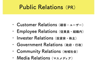 Public Relations（PR）
• Customer Relations（顧客・ユーザー）
• Employee Relations（従業員・組織内）
• Invester Relations（投資家・株主）
• Government Relations（政府・行政）
• Community Relations（地域社会）
• Media Relations（マスメディア）
 