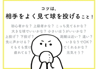 コツは、
相手をよく見て球を投げること！
初心者かな？ 上級者かな？ こっち見てるかな？
大きな球でいいかな？ 小さいほうがいいかな？
上投げ？ 下投げ？　　　　　　　 距離は近い？ 遠い？
先に声かける？　　　　　　　　　　いきなりでOK？
そもそも受け　　　　　　　　　てくれるかな？
疲れてる？　　　　　　　　　　元気そう？
 