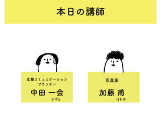 本日の講師
中田 一会 加藤 甫
広報コミュニケーション
プランナー
写真家
かずえ はじめ
 