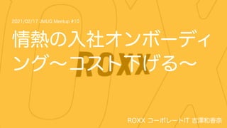 2021/02/17 JMUG Meetup #10
ROXX コーポレートIT 吉澤和香奈
情熱の入社オンボーディ
ング∼コスト下げる∼
 