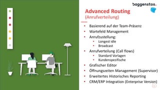 Advanced Routing
(Anrufverteilung)
• Basierend auf der Team-Präsenz
• Wartefeld Management
• Anrufzustellung:
• Longest idle
• Broadcast
• Anrufverteilung (Call flows)
• Standard Vorlagen
• Kundenspezifische
• Grafischer Editor
• Öffnungszeiten Management (Supervisor)
• Erweitertes Historisches Reporting
• CRM/ERP Integration (Enterprise Version)
13
 