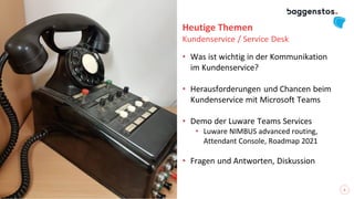 2
Heutige Themen
Kundenservice / Service Desk
• Was ist wichtig in der Kommunikation
im Kundenservice?
• Herausforderungen und Chancen beim
Kundenservice mit Microsoft Teams
• Demo der Luware Teams Services
• Luware NIMBUS advanced routing,
Attendant Console, Roadmap 2021
• Fragen und Antworten, Diskussion
 