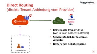 16
Direct Routing
(direkte Tenant Anbindung vom Provider)
Unternehmen
• Keine lokale Infrastruktur
(wie Session Border Controller)
• Service-Modell der Telefonie-
Anbieter
• Bestehende Gebührenpläne
PSTN
Telefon – Netz
 