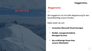 5
Wir engagieren uns mit voller Begeisterung für den
Geschäftserfolg unserer Kunden.
Dabei setzen wir auf :
• innovative Microsoft Cloud Lösungen
• flexible, massgeschneiderte
Managed Services
• das erstklassige Know-How
unserer Mitarbeiter
M I S S I O N
Baggenstos
 