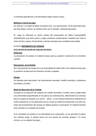 “PUESTA EN VALOR DEL SECTOR I HUACA MONTERREY”
c) Controles geométricos y de terminados (según fuese el caso).
Medición y forma de pago
Se mide por la unidad de Metro Cuadrado (m2) con aproximación de 02 decimales decir
por área (largo x ancho) la medición será por el metrado realmente ejecutado.
El pago se efectuará al, precio unitario del presupuesto por Metro Cuadrado(M2)
entendiéndose que dicho precio y pago constituirá compensación completa para toda la
mano de obra, equipo, herramientas y demás conceptos que completan esta partida.
03.00.00.-MOVIMIENTO DE TIERRAS
03.01.00 EXCAVACION DE ZANJAS EN ROCA
Definición
La excavación de zanjas en material rocoso para su posterior construcción de cimientos
corridos.
Descripción de la Partida
Son excavaciones de zanjas con una profundidad de hasta 0.60 m de material rocoso para
su posterior construcción de cimientos corridos o zapatas.
Equipo
Se utilizarán para este efecto las herramientas manuales, martillo neumático, compresora
neumática y cinceles.
Modo de Ejecución de la Partida
Consiste en la extracción de material con martillo neumático, cinceles, picos y palas hasta
una profundidad especificadas en los planos de cimentaciones, diferenciando los diversos
tipos de zanjas de acuerdo a su ancho - altura y a los diversos elementos verificando los
cortes respectivos; en los elementos que se crucen se medirá la intersección una sola vez,
antes del procedimiento del vaciado se deberá aprobar la excavación. El material extraído
será colocado a un costado de la zanja.
Si el contratista se excede en la profundidad de la excavación, no se permitirá el relleno
con material suelto, lo deberá hacer con una mezcla de concreto ciclópeo 1:12 como
mínimo o en su defecto hormigón.
 