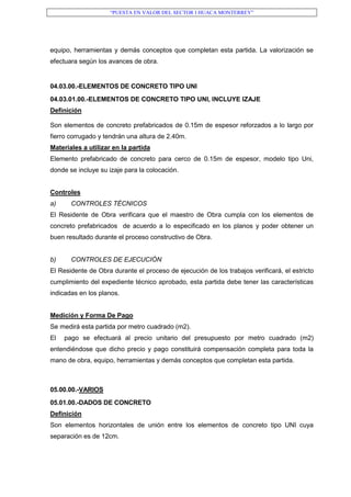 “PUESTA EN VALOR DEL SECTOR I HUACA MONTERREY”
equipo, herramientas y demás conceptos que completan esta partida. La valorización se
efectuara según los avances de obra.
04.03.00.-ELEMENTOS DE CONCRETO TIPO UNI
04.03.01.00.-ELEMENTOS DE CONCRETO TIPO UNI, INCLUYE IZAJE
Definición
Son elementos de concreto prefabricados de 0.15m de espesor reforzados a lo largo por
fierro corrugado y tendrán una altura de 2.40m.
Materiales a utilizar en la partida
Elemento prefabricado de concreto para cerco de 0.15m de espesor, modelo tipo Uni,
donde se incluye su izaje para la colocación.
Controles
a) CONTROLES TÉCNICOS
El Residente de Obra verificara que el maestro de Obra cumpla con los elementos de
concreto prefabricados de acuerdo a lo especificado en los planos y poder obtener un
buen resultado durante el proceso constructivo de Obra.
b) CONTROLES DE EJECUCIÓN
El Residente de Obra durante el proceso de ejecución de los trabajos verificará, el estricto
cumplimiento del expediente técnico aprobado, esta partida debe tener las características
indicadas en los planos.
Medición y Forma De Pago
Se medirá esta partida por metro cuadrado (m2).
El pago se efectuará al precio unitario del presupuesto por metro cuadrado (m2)
entendiéndose que dicho precio y pago constituirá compensación completa para toda la
mano de obra, equipo, herramientas y demás conceptos que completan esta partida.
05.00.00.-VARIOS
05.01.00.-DADOS DE CONCRETO
Definición
Son elementos horizontales de unión entre los elementos de concreto tipo UNI cuya
separación es de 12cm.
 