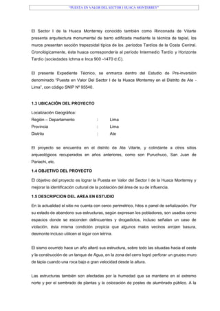 “PUESTA EN VALOR DEL SECTOR I HUACA MONTERREY”
El Sector I de la Huaca Monterrey conocido también como Rinconada de Vitarte
presenta arquitectura monumental de barro edificada mediante la técnica de tapial, los
muros presentan sección trapezoidal típica de los .períodos Tardíos de la Costa Central.
Cronológicamente, ésta huaca correspondería al período Intermedio Tardío y Horizonte
Tardío (sociedades Ichma e Inca 900 -1470 d.C).
El presente Expediente Técnico, se enmarca dentro del Estudio de Pre-inversión
denominado “Puesta en Valor Del Sector I de la Huaca Monterrey en el Distrito de Ate -
Lima”, con código SNIP Nº 95540.
1.3 UBICACIÓN DEL PROYECTO
Localización Geográfica:
Región – Departamento : Lima
Provincia : Lima
Distrito : Ate
El proyecto se encuentra en el distrito de Ate Vitarte, y colindante a otros sitios
arqueológicos recuperados en años anteriores, como son Puruchuco, San Juan de
Pariachi, etc.
1.4 OBJETIVO DEL PROYECTO
El objetivo del proyecto es lograr la Puesta en Valor del Sector I de la Huaca Monterrey y
mejorar la identificación cultural de la población del área de su de influencia.
1.5 DESCRIPCION DEL AREA EN ESTUDIO
En la actualidad el sitio no cuenta con cerco perimétrico, hitos o panel de señalización. Por
su estado de abandono sus estructuras, según expresan los pobladores, son usados como
espacios donde se esconden delincuentes y drogadictos, incluso señalan un caso de
violación, ésta misma condición propicia que algunos malos vecinos arrojen basura,
desmonte incluso utilicen el logar con letrina.
El sismo ocurrido hace un año alteró sus estructura, sobre todo las situadas hacia el oeste
y la construcción de un tanque de Agua, en la zona del cerro logró perforar un grueso muro
de tapia cuando una roca bajo a gran velocidad desde la altura.
Las estructuras también son afectadas por la humedad que se mantiene en el extremo
norte y por el sembrado de plantas y la colocación de postes de alumbrado público. A la
 