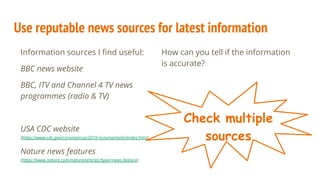 Use reputable news sources for latest information
Information sources I ﬁnd useful:
BBC news website
BBC, ITV and Channel 4 TV news
programmes (radio & TV)
USA CDC website
(https://www.cdc.gov/coronavirus/2019-ncov/variants/index.html)
Nature news features
(https://www.nature.com/nature/articles?type=news-feature)
How can you tell if the information
is accurate?
Check multiple
sources
 