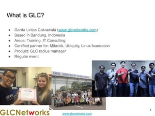 www.glcnetworks.com
What is GLC?
● Garda Lintas Cakrawala (www.glcnetworks.com)
● Based in Bandung, Indonesia
● Areas: Training, IT Consulting
● Certified partner for: Mikrotik, Ubiquity, Linux foundation
● Product: GLC radius manager
● Regular event
4
 