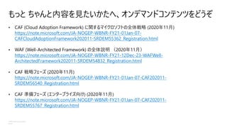 ©Microsoft Corporation
Azure
もっと ちゃんと内容を見たいかたへ、オンデマンドコンテンツをどうぞ
• CAF (Cloud Adoption Framework) に関するマイクロソフトの全体戦略 (2020年11月)
https://note.microsoft.com/JA-NOGEP-WBNR-FY21-01Jan-07-
CAFCloudAdoptionFramework202011-SRDEM55362_Registration.html
• WAF (Well-Architected Framework) の全体説明 （2020年11月）
https://note.microsoft.com/JA-NOGEP-WBNR-FY21-12Dec-23-WAFWell-
ArchitectedFramework202011-SRDEM54832_Registration.html
• CAF 戦略フェーズ (2020年11月)
https://note.microsoft.com/JA-NOGEP-WBNR-FY21-01Jan-07-CAF202011-
SRDEM56540_Registration.html
• CAF 準備フェーズ (エンタープライズ向け) (2020年11月)
https://note.microsoft.com/JA-NOGEP-WBNR-FY21-01Jan-07-CAF202011-
SRDEM55767_Registration.html
 