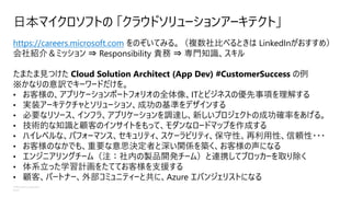 ©Microsoft Corporation
Azure
日本マイクロソフトの 「クラウドソリューションアーキテクト」
https://careers.microsoft.com をのぞいてみる。（複数社比べるときは LinkedInがおすすめ）
会社紹介＆ミッション ⇒ Responsibility 責務 ⇒ 専門知識、スキル
たまたま見つけた Cloud Solution Architect (App Dev) #CustomerSuccess の例
※かなりの意訳でキーワードだけを。
• お客様の、アプリケーションポートフォリオの全体像、ITとビジネスの優先事項を理解する
• 実装アーキテクチャとソリューション、成功の基準をデザインする
• 必要なリソース、インフラ、アプリケーションを調達し、新しいプロジェクトの成功確率をあげる。
• 技術的な知識と顧客のインサイトをもって、モダンなロードマップを作成する
• ハイレベルな、パフォーマンス、セキュリティ、スケーラビリティ、保守性、再利用性、信頼性・・・
• お客様のなかでも、重要な意思決定者と深い関係を築く、お客様の声になる
• エンジニアリングチーム（注：社内の製品開発チーム）と連携してブロッカーを取り除く
• 体系立った学習計画をたててお客様を支援する
• 顧客、パートナー、外部コミュニティーと共に、Azure エバンジェリストになる
 