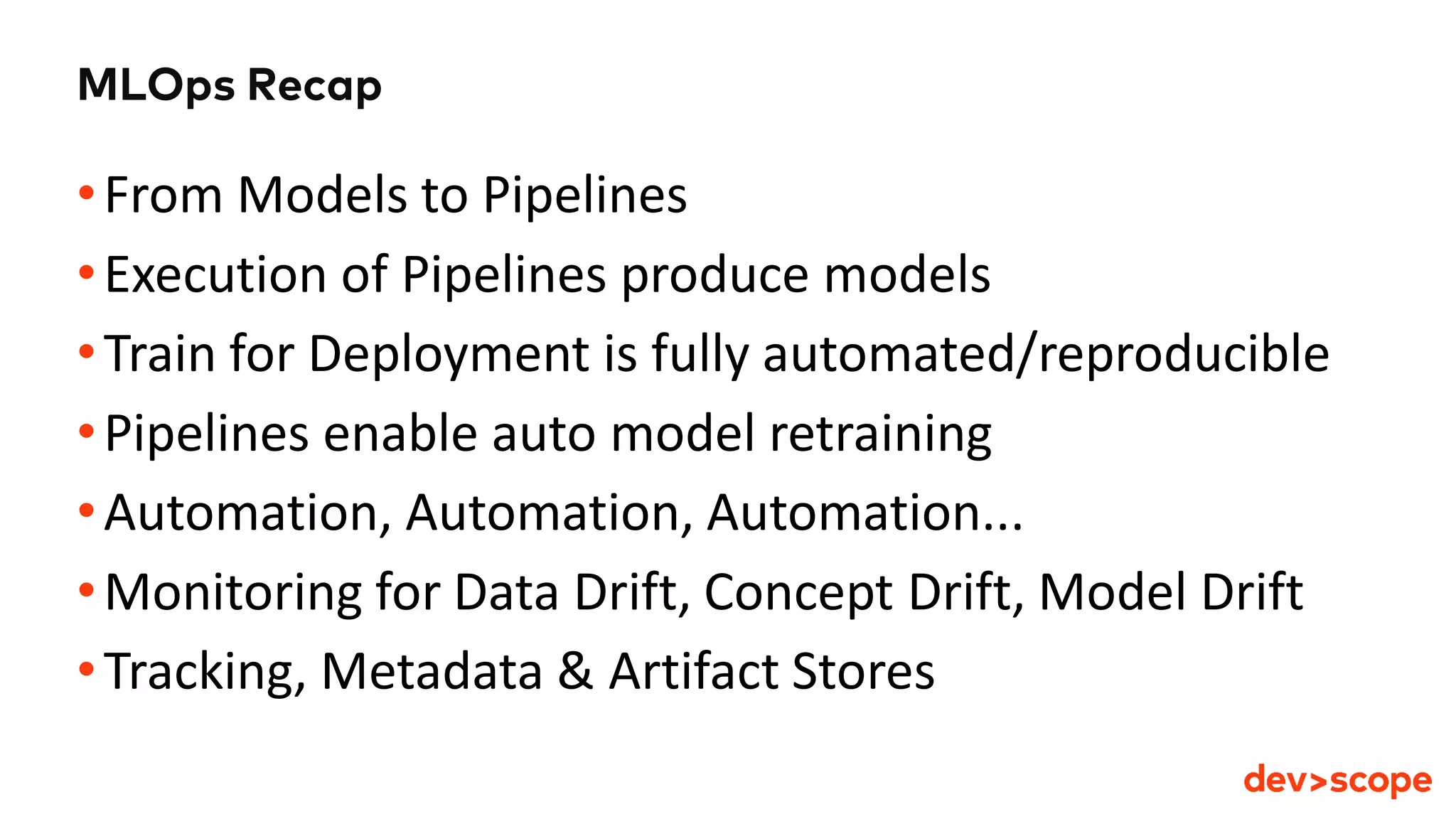 MLOps Recap
•From Models to Pipelines
•Execution of Pipelines produce models
•Train for Deployment is fully automated/reproducible
•Pipelines enable auto model retraining
•Automation, Automation, Automation...
•Monitoring for Data Drift, Concept Drift, Model Drift
•Tracking, Metadata & Artifact Stores
 