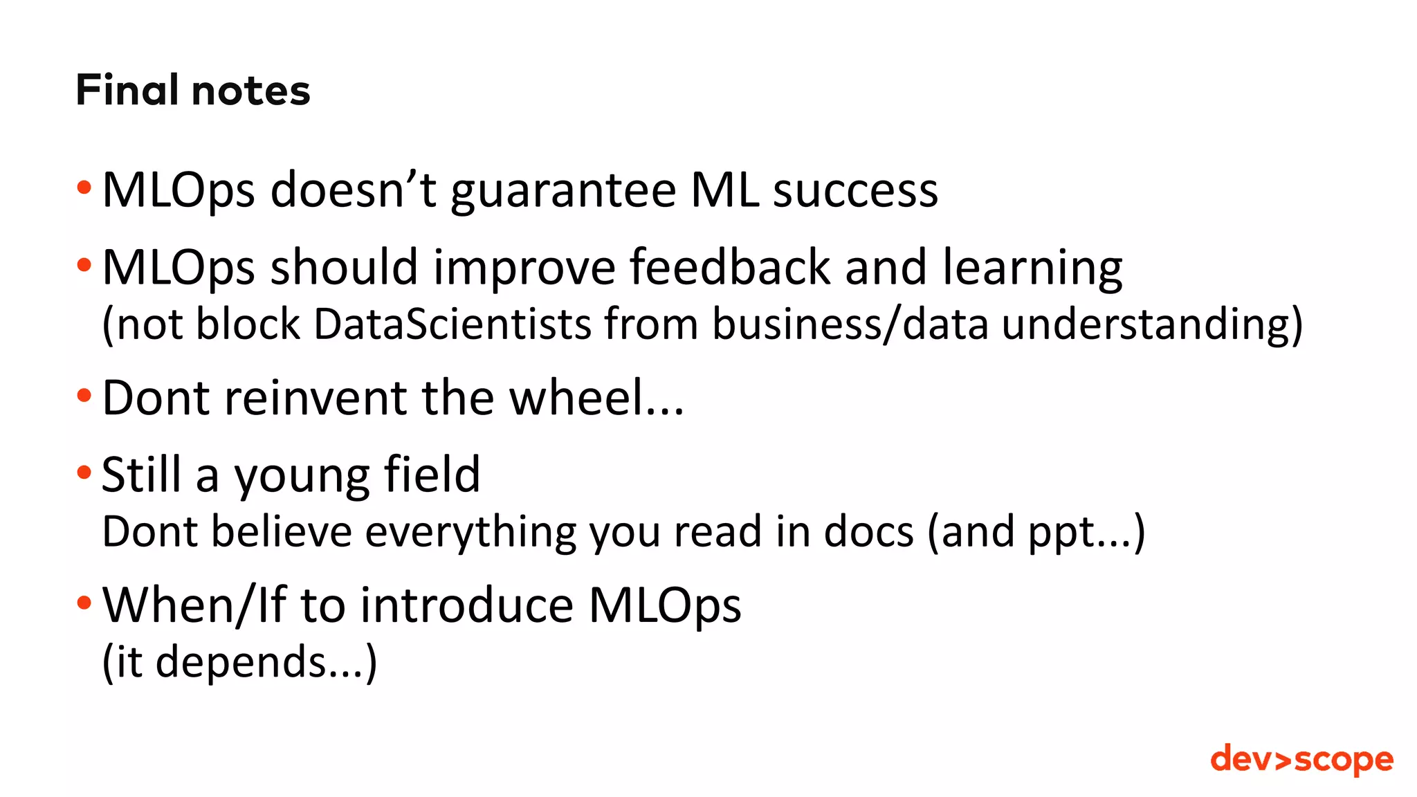 Final notes
•MLOps doesn’t guarantee ML success
•MLOps should improve feedback and learning
(not block DataScientists from business/data understanding)
•Dont reinvent the wheel...
•Still a young field
Dont believe everything you read in docs (and ppt...)
•When/If to introduce MLOps
(it depends...)
 