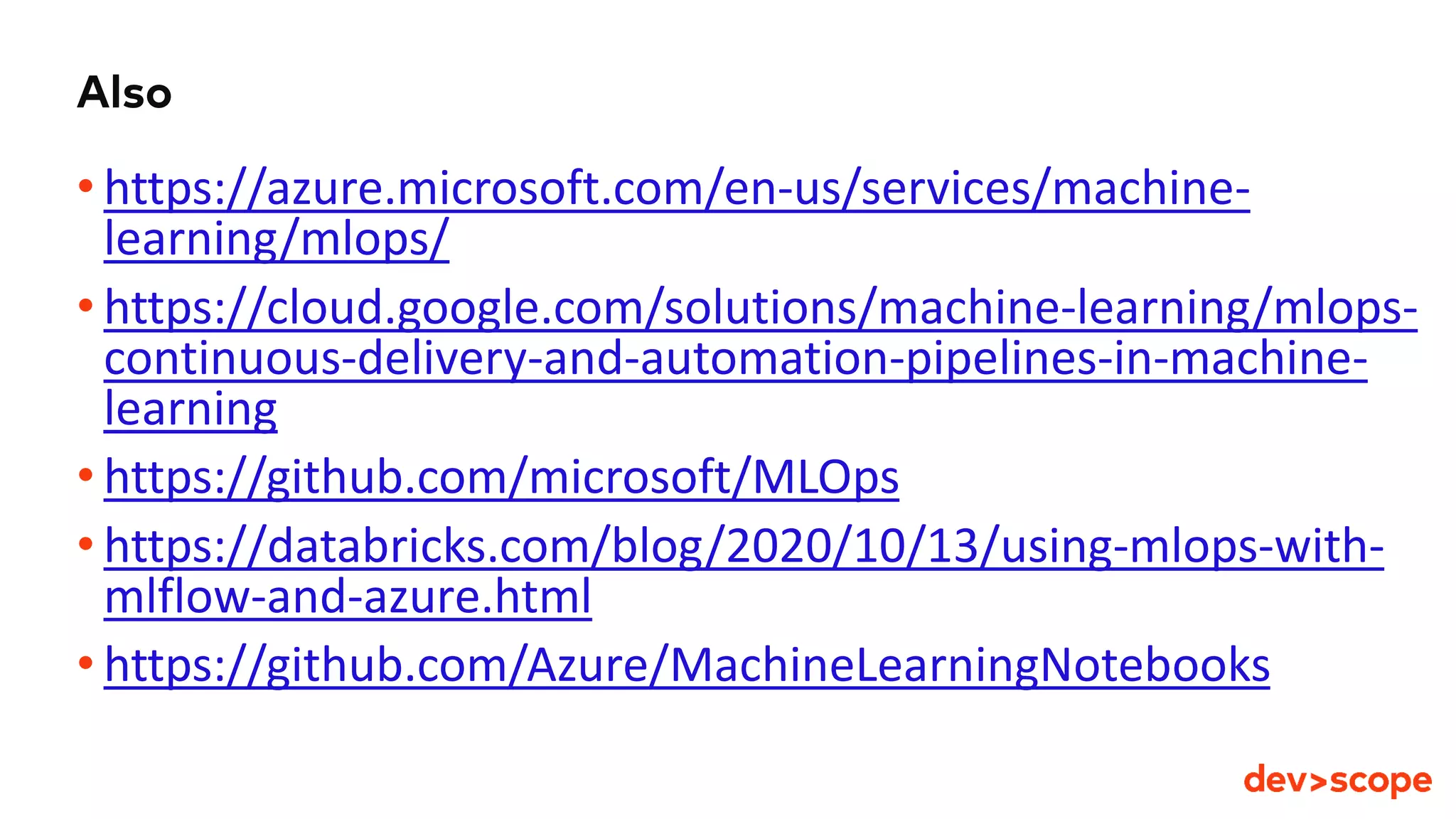 Also
• https://azure.microsoft.com/en-us/services/machine-
learning/mlops/
• https://cloud.google.com/solutions/machine-learning/mlops-
continuous-delivery-and-automation-pipelines-in-machine-
learning
• https://github.com/microsoft/MLOps
• https://databricks.com/blog/2020/10/13/using-mlops-with-
mlflow-and-azure.html
• https://github.com/Azure/MachineLearningNotebooks
 