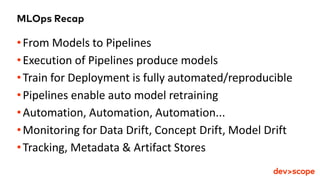 MLOps Recap
•From Models to Pipelines
•Execution of Pipelines produce models
•Train for Deployment is fully automated/reproducible
•Pipelines enable auto model retraining
•Automation, Automation, Automation...
•Monitoring for Data Drift, Concept Drift, Model Drift
•Tracking, Metadata & Artifact Stores
 