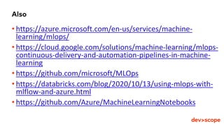 Also
• https://azure.microsoft.com/en-us/services/machine-
learning/mlops/
• https://cloud.google.com/solutions/machine-learning/mlops-
continuous-delivery-and-automation-pipelines-in-machine-
learning
• https://github.com/microsoft/MLOps
• https://databricks.com/blog/2020/10/13/using-mlops-with-
mlflow-and-azure.html
• https://github.com/Azure/MachineLearningNotebooks
 