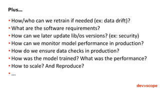 Plus...
• How/who can we retrain if needed (ex: data drift)?
• What are the software requirements?
• How can we later update lib/os versions? (ex: security)
• How can we monitor model performance in production?
• How do we ensure data checks in production?
• How was the model trained? What was the performance?
• How to scale? And Reproduce?
• ...
 