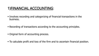 1)FINANCIAL ACCOUNTING:
 Involves recording and categorizing of financial transactions in the
business.
 Recording of transactions according to the accounting principles.
 Original form of accounting process.
 To calculate profit and loss of the firm and to ascertain financial position.
 