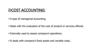 2)COST ACCOUNTING:
A type of managerial accounting.
Deals with the evaluation of the cost of product or services offered.
Internally used to assess company’s operations.
It deals with company’s fixed assets and variable costs.
 