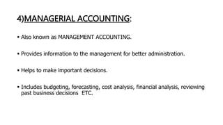 4)MANAGERIAL ACCOUNTING:
 Also known as MANAGEMENT ACCOUNTING.
 Provides information to the management for better administration.
 Helps to make important decisions.
 Includes budgeting, forecasting, cost analysis, financial analysis, reviewing
past business decisions ETC.
 