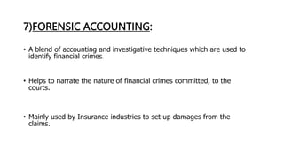7)FORENSIC ACCOUNTING:
• A blend of accounting and investigative techniques which are used to
identify financial crimes.
• Helps to narrate the nature of financial crimes committed, to the
courts.
• Mainly used by Insurance industries to set up damages from the
claims.
 