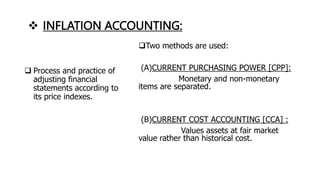  INFLATION ACCOUNTING:
Two methods are used:
(A)CURRENT PURCHASING POWER [CPP]:
Monetary and non-monetary
items are separated.
(B)CURRENT COST ACCOUNTING [CCA] :
Values assets at fair market
value rather than historical cost.
 Process and practice of
adjusting financial
statements according to
its price indexes.
 