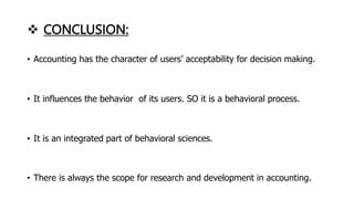  CONCLUSION:
• Accounting has the character of users’ acceptability for decision making.
• It influences the behavior of its users. SO it is a behavioral process.
• It is an integrated part of behavioral sciences.
• There is always the scope for research and development in accounting.
 