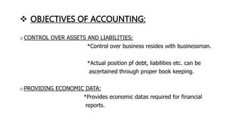  OBJECTIVES OF ACCOUNTING:
o CONTROL OVER ASSETS AND LIABILITIES:
*Control over business resides with businessman.
*Actual position pf debt, liabilities etc. can be
ascertained through proper book keeping.
o PROVIDING ECONOMIC DATA:
*Provides economic datas required for financial
reports.
 