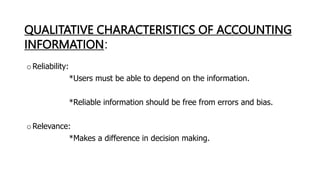 QUALITATIVE CHARACTERISTICS OF ACCOUNTING
INFORMATION:
oReliability:
*Users must be able to depend on the information.
*Reliable information should be free from errors and bias.
oRelevance:
*Makes a difference in decision making.
 