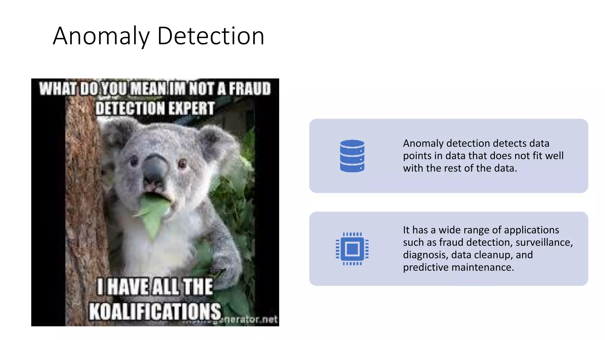 Anomaly Detection
Anomaly detection detects data
points in data that does not fit well
with the rest of the data.
It has a wide range of applications
such as fraud detection, surveillance,
diagnosis, data cleanup, and
predictive maintenance.
 