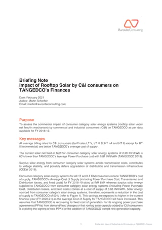 1 Briefing Note : Impact of Rooftop Solar by C&I consumers on TANGEDCO’s Finances
Briefing Note
Impact of Rooftop Solar by C&I consumers on
TANGEDCO’s Finances
Date: February 2021
Author: Martin Scherer
Email: martin@aurovilleconsulting.com
To assess the commercial impact of consumer category solar energy systems (rooftop solar under
net feed-in mechanism) by commercial and industrial consumers (C&I) on TANGEDCO as per data
available for FY 2018-19.
All average billing rates for C&I consumers (tariff rates LT V, LT III B, HT I-A and HT II) except for HT
III (commercial) are below TANGEDCO’s average cost of supply.
The current solar net feed-in tariff for consumer category solar energy systems of 2.28 INR/kWh is
60% lower than TANGEDCO’s Average Power Purchase cost with 5.81 INR/kWh (TANGEDCO 2018).
Surplus solar energy from consumer category solar systems avoids transmission costs, contributes
to voltage stability, and possibly defers upgradation of distribution and transmission infrastructure
(CEEW 2019).
Consumer category solar energy systems for all HT and LT C&I consumers reduce TANGEDCO’s cost
of supply. TANGEDCO’s Average Cost of Supply (including Power Purchase Cost, Transmission and
Distribution losses, and fixed costs) for FY 2018-19 stood at INR 8.04 whereas surplus solar energy
supplied to TANGEDCO from consumer category solar energy systems (including Power Purchase
Cost, Distribution losses, and fixed costs) comes at a cost of supply of 3.86 INR/kWh. Solar energy
sourced from consumer category solar energy systems, therefore, represents a reduction in the cost
of supply to TANGEDCO of 52% (refer to Figure 1). This savings are expected to higher in the current
financial year (FY 2020-21) as the Average Cost of Supply for TANGEDCO will have increased. This
assumes that TANGEDCO is recovering its fixed cost of generation for its ongoing power purchase
agreements (PPAs) from demand/fixed charges or that rooftop solar capacity added by C&I consumers
is avoiding the signing of new PPA’s or the addition of TANGEDCO owned new generation capacity.
Purpose
Key messages
 