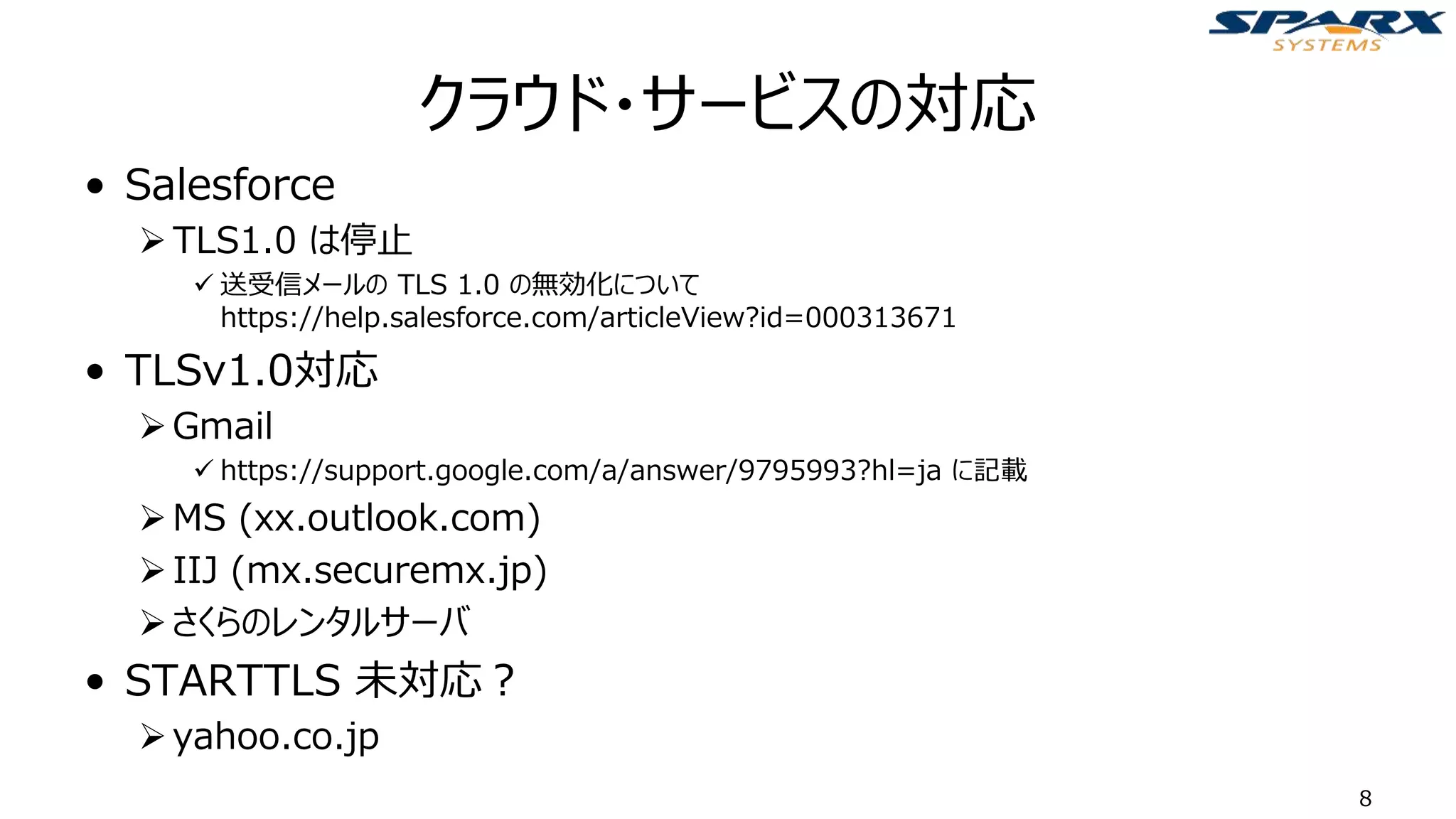 クラウド・サービスの対応
• Salesforce
➢TLS1.0 は停止
✓ 送受信メールの TLS 1.0 の無効化について
https://help.salesforce.com/articleView?id=000313671
• TLSv1.0対応
➢Gmail
✓ https://support.google.com/a/answer/9795993?hl=ja に記載
➢MS (xx.outlook.com)
➢IIJ (mx.securemx.jp)
➢さくらのレンタルサーバ
• STARTTLS 未対応？
➢yahoo.co.jp
8
 