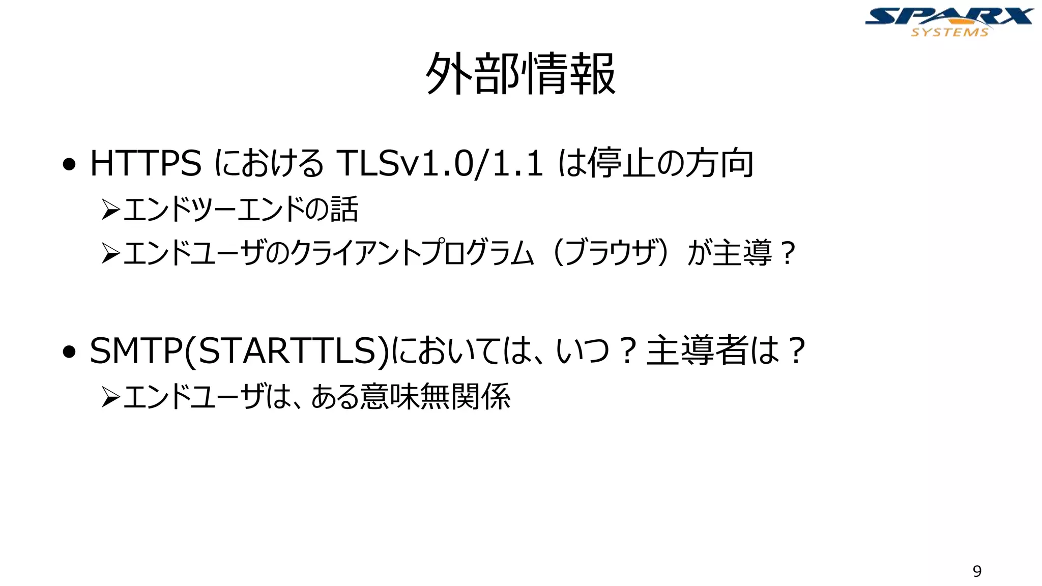 外部情報
• HTTPS における TLSv1.0/1.1 は停止の方向
➢エンドツーエンドの話
➢エンドユーザのクライアントプログラム（ブラウザ）が主導？
• SMTP(STARTTLS)においては、いつ？主導者は？
➢エンドユーザは、ある意味無関係
9
 