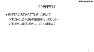 発表内容
• SMTPのSTARTTLS において
➢TLSv1.2 利用の設定を行ってほしい
➢TLSv1.0/TLSv1.1 の止め時は？
3
 