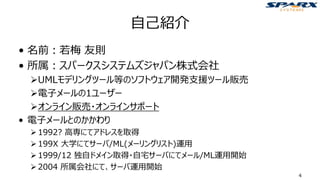 自己紹介
• 名前：若梅 友則
• 所属：スパークスシステムズジャパン株式会社
➢UMLモデリングツール等のソフトウェア開発支援ツール販売
➢電子メールの1ユーザー
➢オンライン販売・オンラインサポート
• 電子メールとのかかわり
➢1992? 高専にてアドレスを取得
➢199X 大学にてサーバ/ML(メーリングリスト)運用
➢1999/12 独自ドメイン取得・自宅サーバにてメール/ML運用開始
➢2004 所属会社にて、サーバ運用開始
4
 